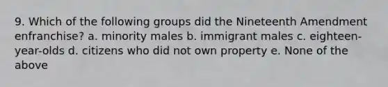 9. Which of the following groups did the Nineteenth Amendment enfranchise? a. minority males b. immigrant males c. eighteen-year-olds d. citizens who did not own property e. None of the above