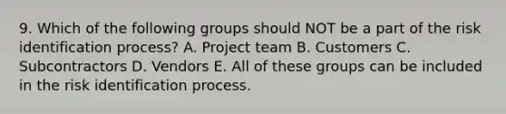 9. Which of the following groups should NOT be a part of the risk identification process? A. Project team B. Customers C. Subcontractors D. Vendors E. All of these groups can be included in the risk identification process.