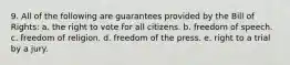 9. All of the following are guarantees provided by the Bill of Rights: a. the right to vote for all citizens. b. freedom of speech. c. freedom of religion. d. freedom of the press. e. right to a trial by a jury.