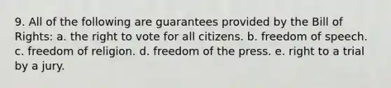 9. All of the following are guarantees provided by the Bill of Rights: a. the right to vote for all citizens. b. freedom of speech. c. freedom of religion. d. freedom of the press. e. right to a trial by a jury.