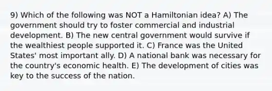 9) Which of the following was NOT a Hamiltonian idea? A) The government should try to foster commercial and industrial development. B) The new central government would survive if the wealthiest people supported it. C) France was the United States' most important ally. D) A national bank was necessary for the country's economic health. E) The development of cities was key to the success of the nation.