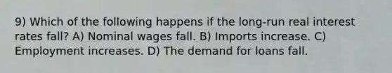 9) Which of the following happens if the long-run real interest rates fall? A) Nominal wages fall. B) Imports increase. C) Employment increases. D) The demand for loans fall.