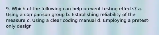 9. Which of the following can help prevent testing effects? a. Using a comparison group b. Establishing reliability of the measure c. Using a clear coding manual d. Employing a pretest-only design