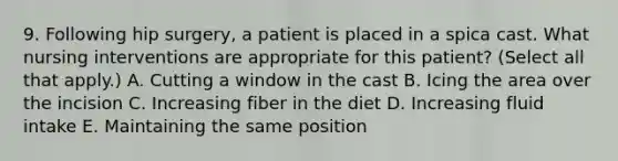 9. Following hip surgery, a patient is placed in a spica cast. What <a href='https://www.questionai.com/knowledge/kefvaBax4m-nursing-interventions' class='anchor-knowledge'>nursing interventions</a> are appropriate for this patient? (Select all that apply.) A. Cutting a window in the cast B. Icing the area over the incision C. Increasing fiber in the diet D. Increasing <a href='https://www.questionai.com/knowledge/knna3JL0b3-fluid-intake' class='anchor-knowledge'>fluid intake</a> E. Maintaining the same position