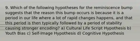 9. Which of the following hypotheses for the reminiscence bump suggests that the reason this bump occurs is because it is a period in our life where a lot of rapid changes happens, and that this period is then typically followed by a period of stability causing stronger encoding? a) Cultural Life Script Hypothesis b) Youth Bias c) Self-Image Hypothesis d) Cognitive Hypothesis