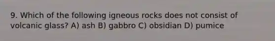 9. Which of the following igneous rocks does not consist of volcanic glass? A) ash B) gabbro C) obsidian D) pumice