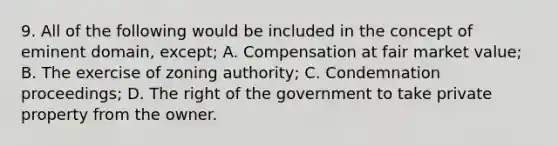 9. All of the following would be included in the concept of eminent domain, except; A. Compensation at fair market value; B. The exercise of zoning authority; C. Condemnation proceedings; D. The right of the government to take private property from the owner.