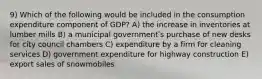 9) Which of the following would be included in the consumption expenditure component of GDP? A) the increase in inventories at lumber mills B) a municipal governmentʹs purchase of new desks for city council chambers C) expenditure by a firm for cleaning services D) government expenditure for highway construction E) export sales of snowmobiles