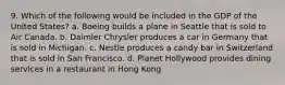 9. Which of the following would be included in the GDP of the United States? a. Boeing builds a plane in Seattle that is sold to Air Canada. b. Daimler Chrysler produces a car in Germany that is sold in Michigan. c. Nestle produces a candy bar in Switzerland that is sold in San Francisco. d. Planet Hollywood provides dining services in a restaurant in Hong Kong