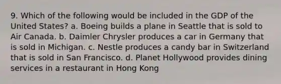 9. Which of the following would be included in the GDP of the United States? a. Boeing builds a plane in Seattle that is sold to Air Canada. b. Daimler Chrysler produces a car in Germany that is sold in Michigan. c. Nestle produces a candy bar in Switzerland that is sold in San Francisco. d. Planet Hollywood provides dining services in a restaurant in Hong Kong