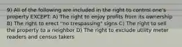 9) All of the following are included in the right to control one's property EXCEPT: A) The right to enjoy profits from its ownership B) The right to erect "no trespassing" signs C) The right to sell the property to a neighbor D) The right to exclude utility meter readers and census takers