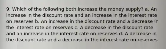 9. Which of the following both increase the money supply? a. An increase in the discount rate and an increase in the interest rate on reserves b. An increase in the discount rate and a decrease in the interest rate on reserves c. A decrease in the discount rate and an increase in the interest rate on reserves d. A decrease in the discount rate and a decrease in the interest rate on reserves