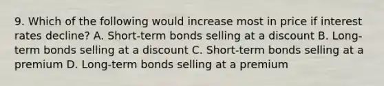 9. Which of the following would increase most in price if interest rates decline? A. Short-term bonds selling at a discount B. Long-term bonds selling at a discount C. Short-term bonds selling at a premium D. Long-term bonds selling at a premium