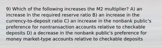 9) Which of the following increases the M2 multiplier? A) an increase in the required reserve ratio B) an increase in the currency-to-deposit ratio C) an increase in the nonbank public's preference for nontransaction accounts relative to checkable deposits D) a decrease in the nonbank public's preference for money market-type accounts relative to checkable deposits