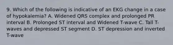 9. Which of the following is indicative of an EKG change in a case of hypokalemia? A. Widened QRS complex and prolonged PR interval B. Prolonged ST interval and Widened T-wave C. Tall T-waves and depressed ST segment D. ST depression and inverted T-wave