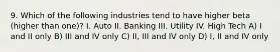 9. Which of the following industries tend to have higher beta (higher than one)? I. Auto II. Banking III. Utility IV. High Tech A) I and II only B) III and IV only C) II, III and IV only D) I, II and IV only