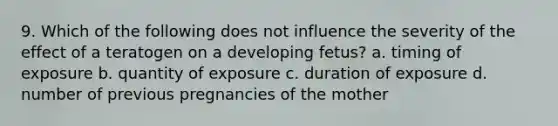 9. Which of the following does not influence the severity of the effect of a teratogen on a developing fetus? a. timing of exposure b. quantity of exposure c. duration of exposure d. number of previous pregnancies of the mother