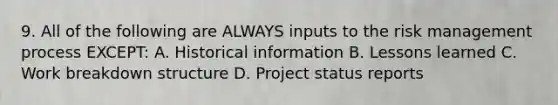 9. All of the following are ALWAYS inputs to the risk management process EXCEPT: A. Historical information B. Lessons learned C. Work breakdown structure D. Project status reports