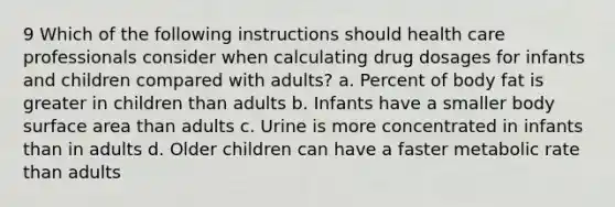 9 Which of the following instructions should health care professionals consider when calculating drug dosages for infants and children compared with adults? a. Percent of body fat is greater in children than adults b. Infants have a smaller body surface area than adults c. Urine is more concentrated in infants than in adults d. Older children can have a faster metabolic rate than adults