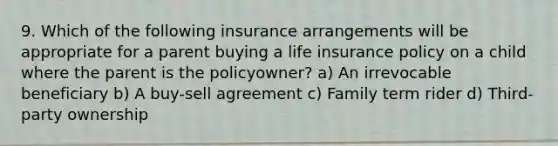 9. Which of the following insurance arrangements will be appropriate for a parent buying a life insurance policy on a child where the parent is the policyowner? a) An irrevocable beneficiary b) A buy-sell agreement c) Family term rider d) Third-party ownership