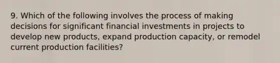 9. Which of the following involves the process of making decisions for significant financial investments in projects to develop new products, expand production capacity, or remodel current production facilities?