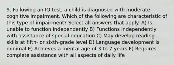 9. Following an IQ test, a child is diagnosed with moderate cognitive impairment. Which of the following are characteristic of this type of impairment? Select all answers that apply. A) Is unable to function independently B) Functions independently with assistance of special education C) May develop reading skills at fifth- or sixth-grade level D) Language development is minimal E) Achieves a mental age of 3 to 7 years F) Requires complete assistance with all aspects of daily life