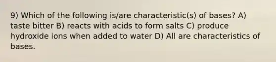 9) Which of the following is/are characteristic(s) of bases? A) taste bitter B) reacts with acids to form salts C) produce hydroxide ions when added to water D) All are characteristics of bases.