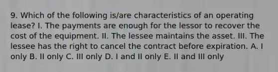 9. Which of the following is/are characteristics of an operating lease? I. The payments are enough for the lessor to recover the cost of the equipment. II. The lessee maintains the asset. III. The lessee has the right to cancel the contract before expiration. A. I only B. II only C. III only D. I and II only E. II and III only