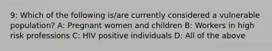 9: Which of the following is/are currently considered a vulnerable population? A: Pregnant women and children B: Workers in high risk professions C: HIV positive individuals D: All of the above