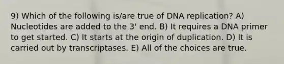 9) Which of the following is/are true of DNA replication? A) Nucleotides are added to the 3' end. B) It requires a DNA primer to get started. C) It starts at the origin of duplication. D) It is carried out by transcriptases. E) All of the choices are true.