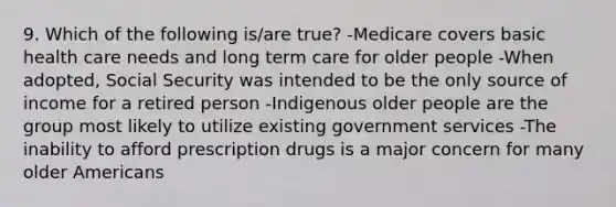 9. Which of the following is/are true? -Medicare covers basic health care needs and long term care for older people -When adopted, Social Security was intended to be the only source of income for a retired person -Indigenous older people are the group most likely to utilize existing government services -The inability to afford prescription drugs is a major concern for many older Americans