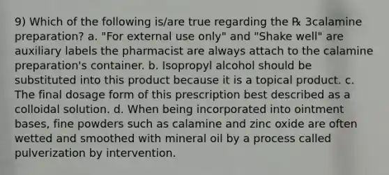 9) Which of the following is/are true regarding the ℞ 3calamine preparation? a. "For external use only" and "Shake well" are auxiliary labels the pharmacist are always attach to the calamine preparation's container. b. Isopropyl alcohol should be substituted into this product because it is a topical product. c. The final dosage form of this prescription best described as a colloidal solution. d. When being incorporated into ointment bases, fine powders such as calamine and zinc oxide are often wetted and smoothed with mineral oil by a process called pulverization by intervention.