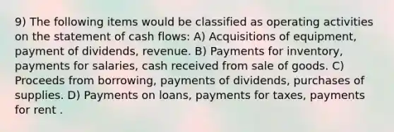 9) The following items would be classified as operating activities on the statement of cash flows: A) Acquisitions of equipment, payment of dividends, revenue. B) Payments for inventory, payments for salaries, cash received from sale of goods. C) Proceeds from borrowing, payments of dividends, purchases of supplies. D) Payments on loans, payments for taxes, payments for rent .