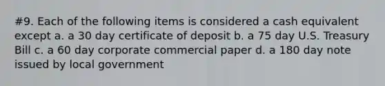 #9. Each of the following items is considered a cash equivalent except a. a 30 day certificate of deposit b. a 75 day U.S. Treasury Bill c. a 60 day corporate commercial paper d. a 180 day note issued by local government