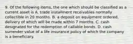 9. Of the following items, the one which should be classified as a current asset is A. trade installment receivables normally collectible in 20 months. B. a deposit on equipment ordered, delivery of which will be made within 7 months. C. cash designated for the redemption of callable bonds. D. cash surrender value of a life insurance policy of which the company is a beneficiary.