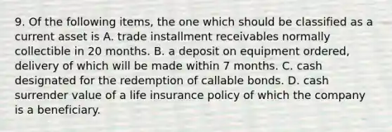 9. Of the following items, the one which should be classified as a current asset is A. trade installment receivables normally collectible in 20 months. B. a deposit on equipment ordered, delivery of which will be made within 7 months. C. cash designated for the redemption of callable bonds. D. cash surrender value of a life insurance policy of which the company is a beneficiary.