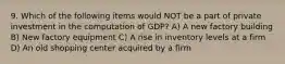 9. Which of the following items would NOT be a part of private investment in the computation of GDP? A) A new factory building B) New factory equipment C) A rise in inventory levels at a firm D) An old shopping center acquired by a firm