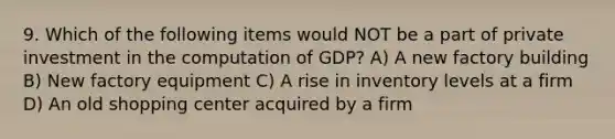 9. Which of the following items would NOT be a part of private investment in the computation of GDP? A) A new factory building B) New factory equipment C) A rise in inventory levels at a firm D) An old shopping center acquired by a firm