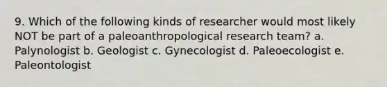 9. Which of the following kinds of researcher would most likely NOT be part of a paleoanthropological research team? a. Palynologist b. Geologist c. Gynecologist d. Paleoecologist e. Paleontologist