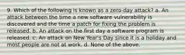 9. Which of the following is known as a zero-day attack? a. An attack between the time a new software vulnerability is discovered and the time a patch for fixing the problem is released. b. An attack on the first day a software program is released. c. An attack on New Year's Day since it is a holiday and most people are not at work. d. None of the above.