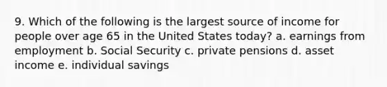 9. Which of the following is the largest source of income for people over age 65 in the United States today? a. earnings from employment b. Social Security c. private pensions d. asset income e. individual savings