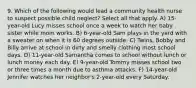 9. Which of the following would lead a community health nurse to suspect possible child neglect? Select all that apply. A) 15-year-old Lucy misses school once a week to watch her baby sister while mom works. B) 6-year-old Sam plays in the yard with a sweater on when it is 60 degrees outside. C) Twins, Bobby and Billy arrive at school in dirty and smelly clothing most school days. D) 11-year-old Samantha comes to school without lunch or lunch money each day. E) 9-year-old Tommy misses school two or three times a month due to asthma attacks. F) 14-year-old Jennifer watches her neighbor's 2-year-old every Saturday.