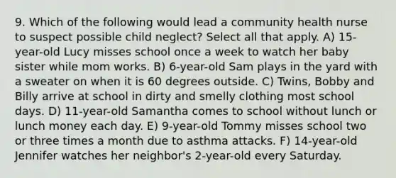 9. Which of the following would lead a community health nurse to suspect possible child neglect? Select all that apply. A) 15-year-old Lucy misses school once a week to watch her baby sister while mom works. B) 6-year-old Sam plays in the yard with a sweater on when it is 60 degrees outside. C) Twins, Bobby and Billy arrive at school in dirty and smelly clothing most school days. D) 11-year-old Samantha comes to school without lunch or lunch money each day. E) 9-year-old Tommy misses school two or three times a month due to asthma attacks. F) 14-year-old Jennifer watches her neighbor's 2-year-old every Saturday.