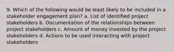 9. Which of the following would be least likely to be included in a stakeholder engagement plan? a. List of identified project stakeholders b. Documentation of the relationships between project stakeholders c. Amount of money invested by the project stakeholders d. Actions to be used interacting with project stakeholders