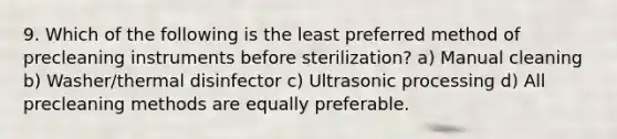 9. Which of the following is the least preferred method of precleaning instruments before sterilization? a) Manual cleaning b) Washer/thermal disinfector c) Ultrasonic processing d) All precleaning methods are equally preferable.