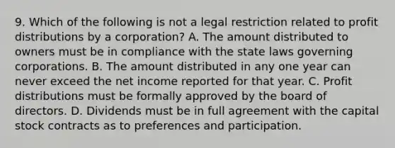 9. Which of the following is not a legal restriction related to profit distributions by a corporation? A. The amount distributed to owners must be in compliance with the state laws governing corporations. B. The amount distributed in any one year can never exceed the net income reported for that year. C. Profit distributions must be formally approved by the board of directors. D. Dividends must be in full agreement with the capital stock contracts as to preferences and participation.