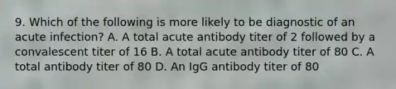 9. Which of the following is more likely to be diagnostic of an acute infection? A. A total acute antibody titer of 2 followed by a convalescent titer of 16 B. A total acute antibody titer of 80 C. A total antibody titer of 80 D. An IgG antibody titer of 80