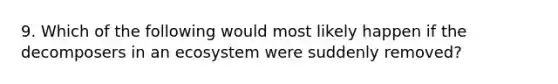 9. Which of the following would most likely happen if the decomposers in an ecosystem were suddenly removed?