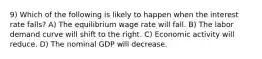 9) Which of the following is likely to happen when the interest rate falls? A) The equilibrium wage rate will fall. B) The labor demand curve will shift to the right. C) Economic activity will reduce. D) The nominal GDP will decrease.