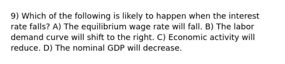 9) Which of the following is likely to happen when the interest rate falls? A) The equilibrium wage rate will fall. B) The labor demand curve will shift to the right. C) Economic activity will reduce. D) The nominal GDP will decrease.